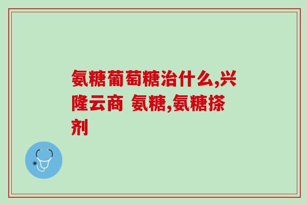 长丰氨基葡萄糖是什么(长丰氨基葡萄糖：介绍与作用)