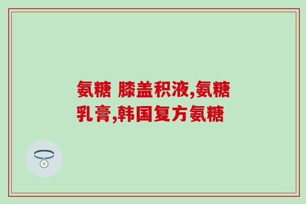 哪一种品牌含氨糖高？氨糖哪种牌子效果好