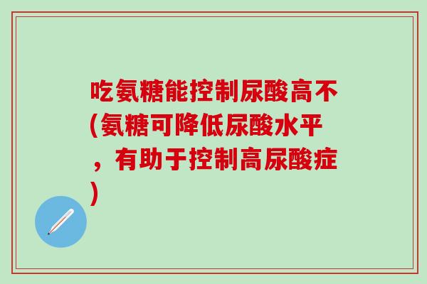 吃氨糖能控制尿酸高不(氨糖可降低尿酸水平，有助于控制高尿酸症)