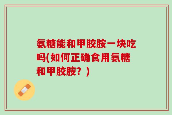 氨糖能和甲胶胺一块吃吗(如何正确食用氨糖和甲胶胺？)