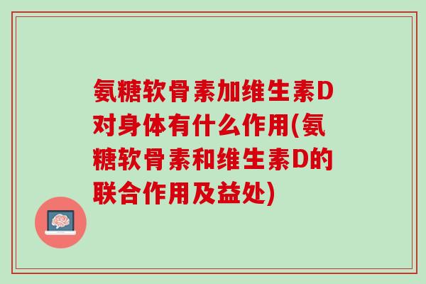氨糖软骨素加维生素D对身体有什么作用(氨糖软骨素和维生素D的联合作用及益处)