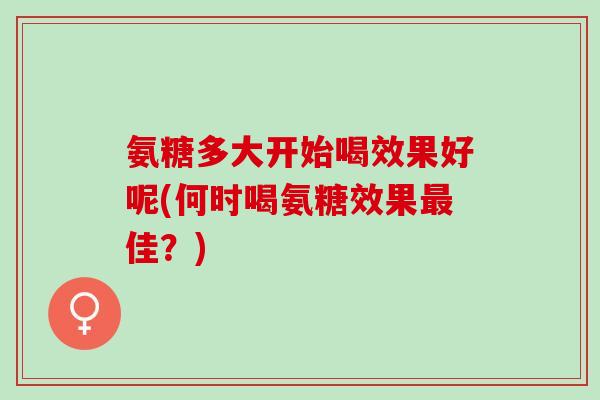 氨糖多大开始喝效果好呢(何时喝氨糖效果最佳？)