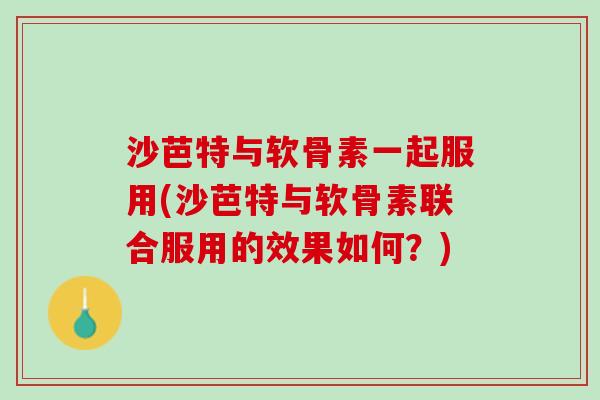 沙芭特与软骨素一起服用(沙芭特与软骨素联合服用的效果如何？)