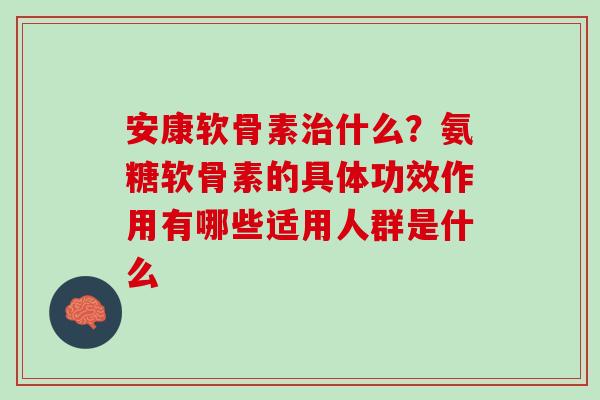 安康软骨素治什么？氨糖软骨素的具体功效作用有哪些适用人群是什么