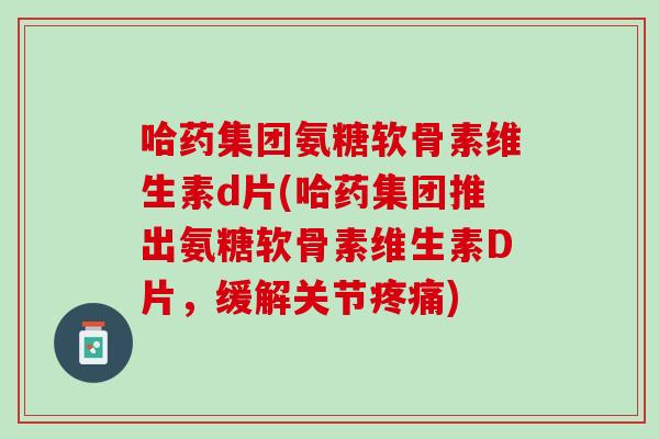 哈药集团氨糖软骨素维生素d片(哈药集团推出氨糖软骨素维生素D片，缓解关节疼痛)