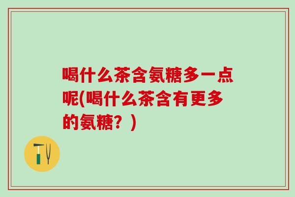 喝什么茶含氨糖多一点呢(喝什么茶含有更多的氨糖？)