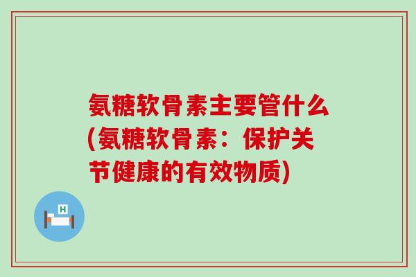 氨糖软骨素主要管什么(氨糖软骨素：保护关节健康的有效物质)