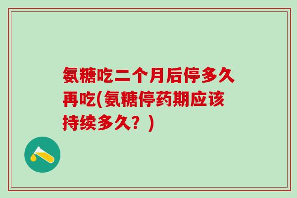 氨糖吃二个月后停多久再吃(氨糖停药期应该持续多久？)