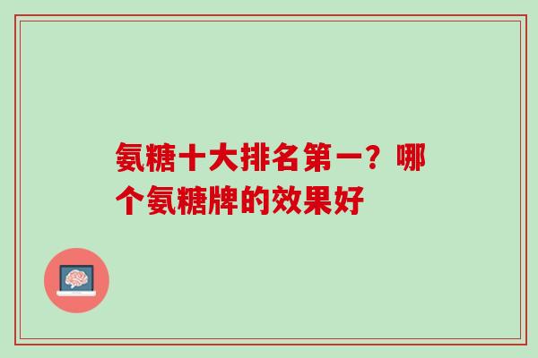 氨糖十大排名第一？哪个氨糖牌的效果好