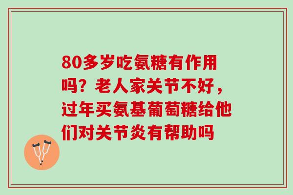 80多岁吃氨糖有作用吗？老人家关节不好，过年买氨基葡萄糖给他们对关节炎有帮助吗
