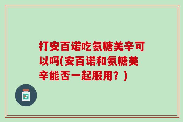 打安百诺吃氨糖美辛可以吗(安百诺和氨糖美辛能否一起服用？)