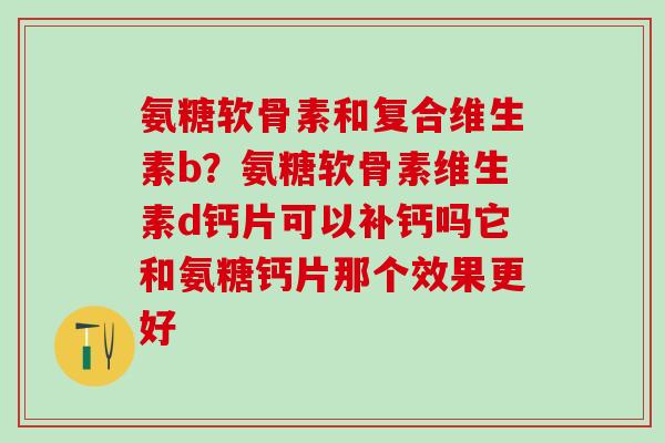 氨糖软骨素和复合维生素b？氨糖软骨素维生素d钙片可以补钙吗它和氨糖钙片那个效果更好