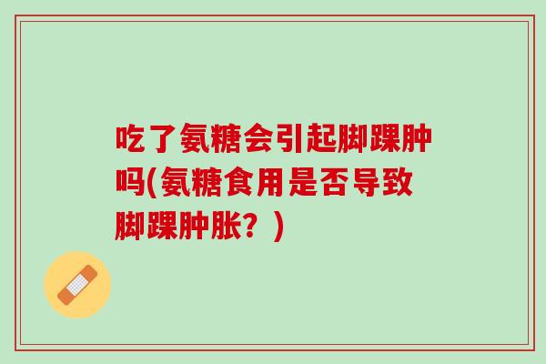 吃了氨糖会引起脚踝肿吗(氨糖食用是否导致脚踝肿胀？)