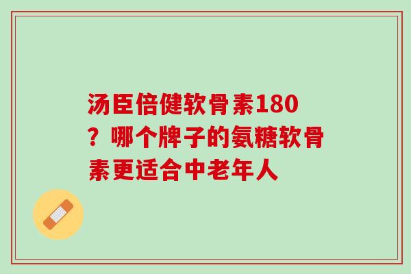 汤臣倍健软骨素180？哪个牌子的氨糖软骨素更适合中老年人