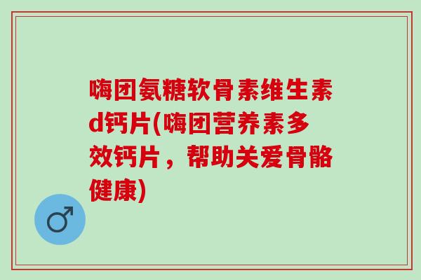 嗨团氨糖软骨素维生素d钙片(嗨团营养素多效钙片，帮助关爱骨骼健康)