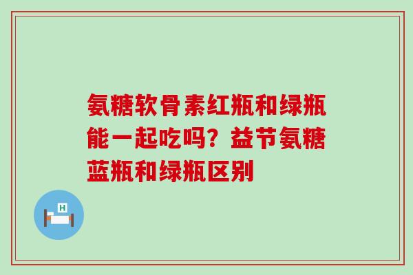 氨糖软骨素红瓶和绿瓶能一起吃吗？益节氨糖蓝瓶和绿瓶区别