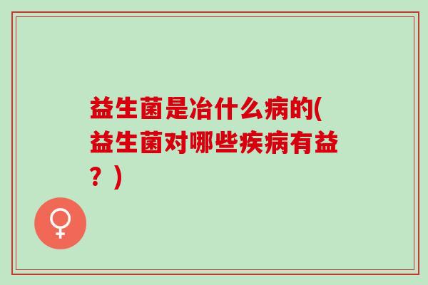 益生菌是冶什么病的(益生菌对哪些疾病有益？)