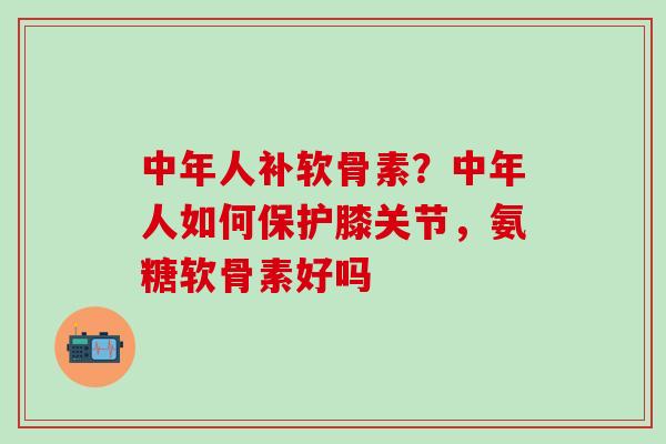 中年人补软骨素？中年人如何保护膝关节，氨糖软骨素好吗