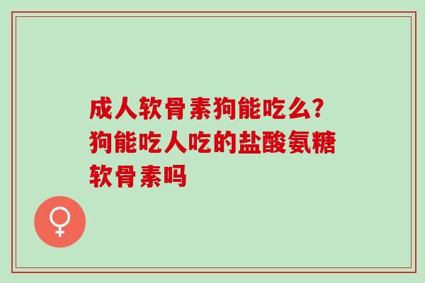 成人软骨素狗能吃么？狗能吃人吃的盐酸氨糖软骨素吗