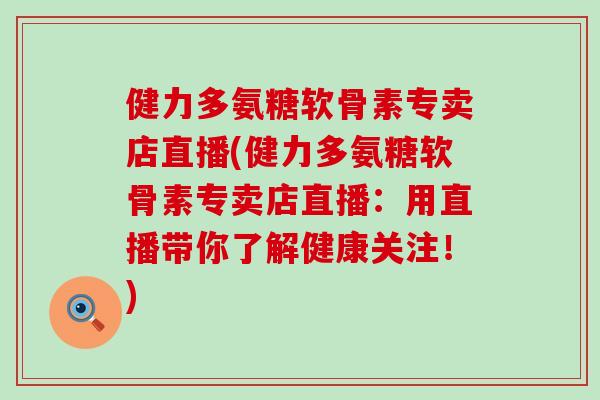 健力多氨糖软骨素专卖店直播(健力多氨糖软骨素专卖店直播：用直播带你了解健康关注！)