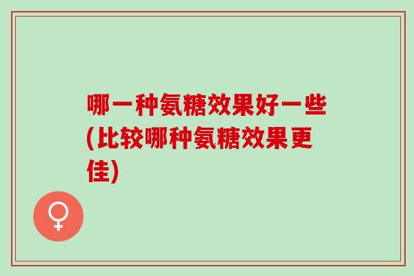 哪一种氨糖效果好一些(比较哪种氨糖效果更佳)