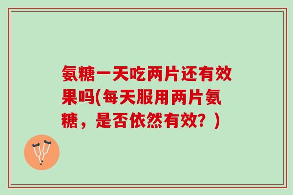 氨糖一天吃两片还有效果吗(每天服用两片氨糖，是否依然有效？)