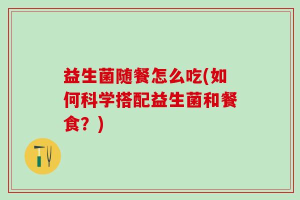 益生菌随餐怎么吃(如何科学搭配益生菌和餐食？)