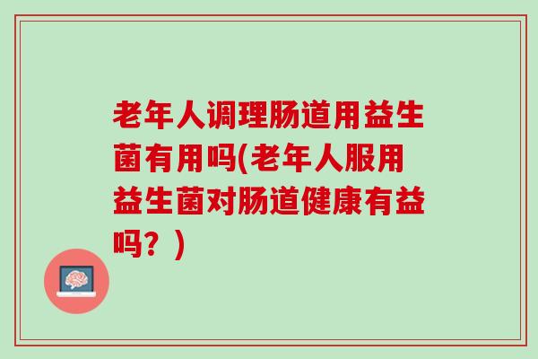 老年人调理肠道用益生菌有用吗(老年人服用益生菌对肠道健康有益吗？)