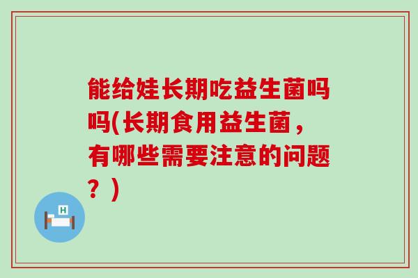 能给娃长期吃益生菌吗吗(长期食用益生菌，有哪些需要注意的问题？)