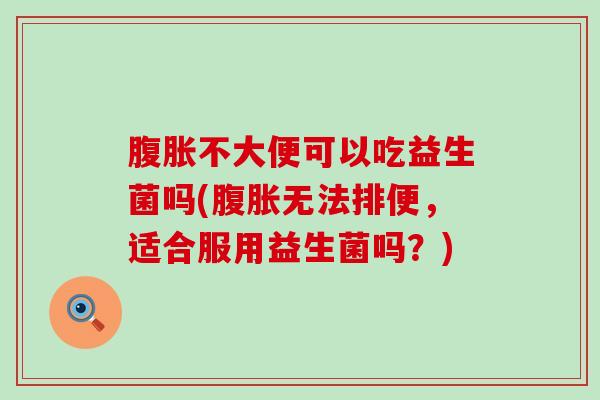 腹胀不大便可以吃益生菌吗(腹胀无法排便，适合服用益生菌吗？)