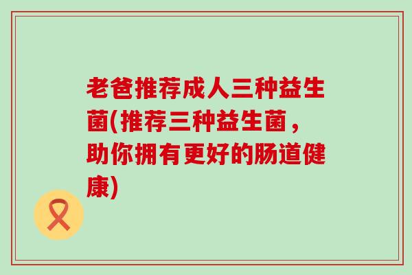 老爸推荐成人三种益生菌(推荐三种益生菌，助你拥有更好的肠道健康)