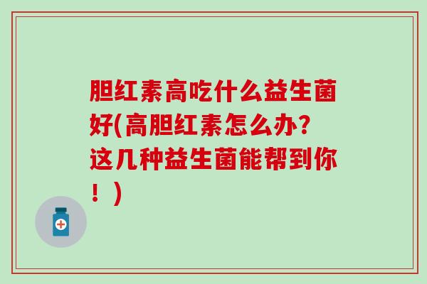 胆红素高吃什么益生菌好(高胆红素怎么办？这几种益生菌能帮到你！)