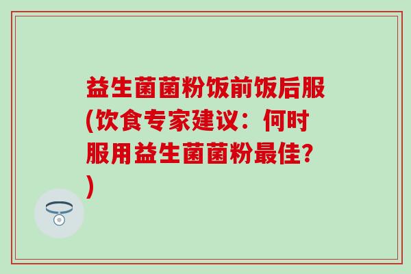 益生菌菌粉饭前饭后服(饮食专家建议：何时服用益生菌菌粉最佳？)