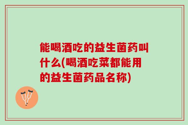 能喝酒吃的益生菌药叫什么(喝酒吃菜都能用的益生菌药品名称)