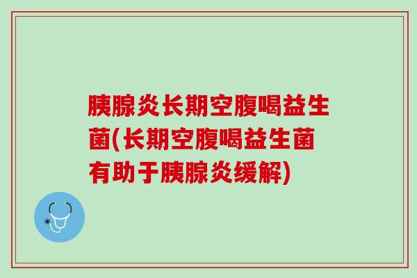 胰腺炎长期空腹喝益生菌(长期空腹喝益生菌有助于胰腺炎缓解)