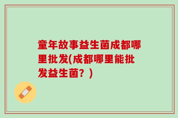 童年故事益生菌成都哪里批发(成都哪里能批发益生菌？)
