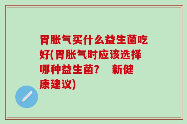 胃胀气买什么益生菌吃好(胃胀气时应该选择哪种益生菌？  新健康建议)
