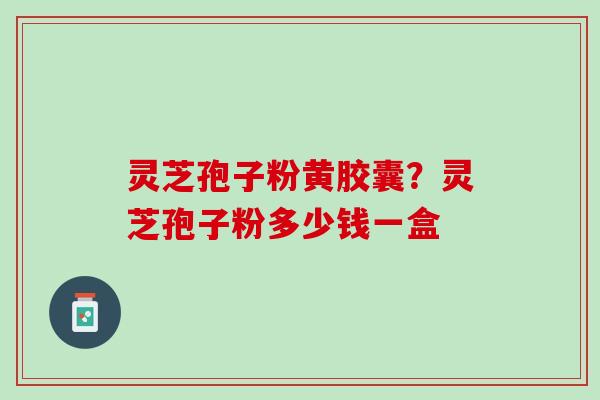 灵芝孢子粉黄胶囊？灵芝孢子粉多少钱一盒