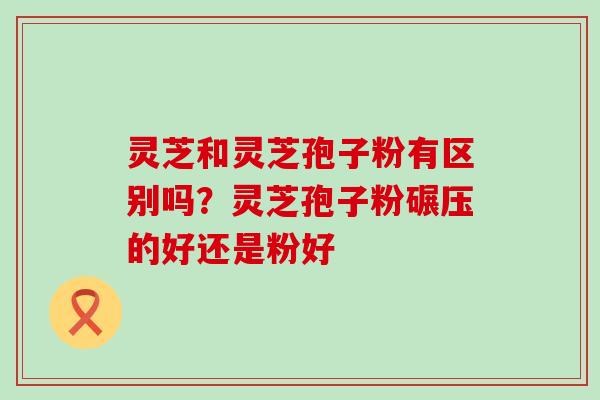 灵芝和灵芝孢子粉有区别吗？灵芝孢子粉碾压的好还是粉好