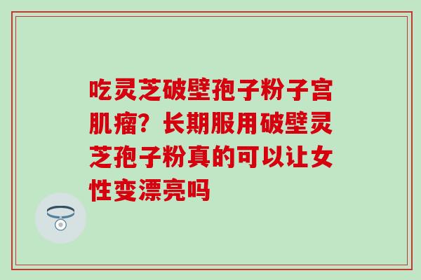 吃灵芝破壁孢子粉子宫肌瘤？长期服用破壁灵芝孢子粉真的可以让女性变漂亮吗