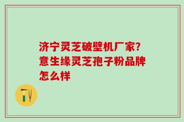 济宁灵芝破壁机厂家？意生缘灵芝孢子粉品牌怎么样