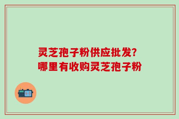 灵芝孢子粉供应批发？哪里有收购灵芝孢子粉