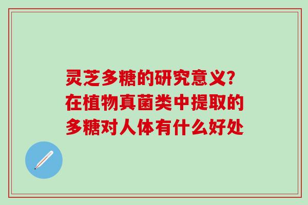灵芝多糖的研究意义？在植物真菌类中提取的多糖对人体有什么好处