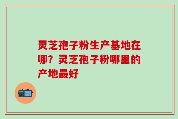 灵芝孢子粉生产基地在哪？灵芝孢子粉哪里的产地最好