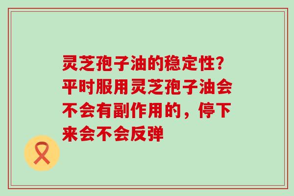 灵芝孢子油的稳定性？平时服用灵芝孢子油会不会有副作用的，停下来会不会反弹