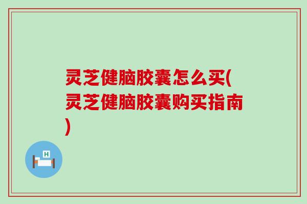 灵芝健脑胶囊怎么买(灵芝健脑胶囊购买指南)