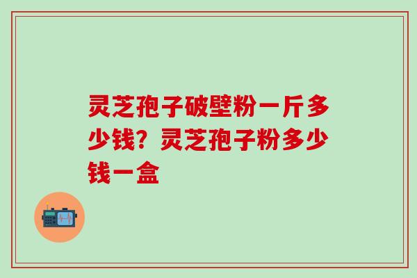 灵芝孢子破壁粉一斤多少钱？灵芝孢子粉多少钱一盒