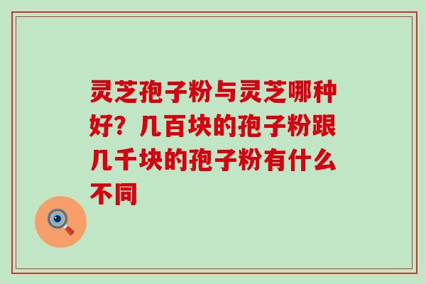 灵芝孢子粉与灵芝哪种好？几百块的孢子粉跟几千块的孢子粉有什么不同
