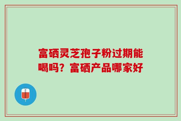 富硒灵芝孢子粉过期能喝吗?富硒产品哪家好 富硒灵芝孢子粉过期能喝吗?富硒产品哪家好