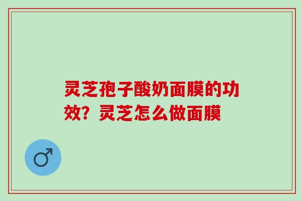 灵芝孢子酸奶面膜的功效？灵芝怎么做面膜